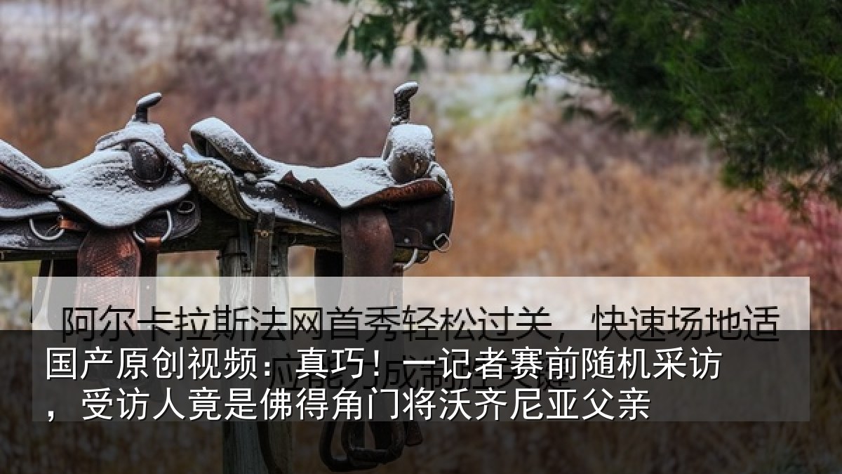 国产原创视频:真巧相关情况访受相关情况将沃齐尼亚父亲