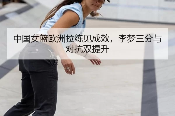 中国女篮欧洲拉练见成效，李梦三分与对抗双提升
