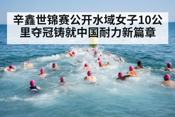 辛鑫世锦赛公开水域女子10公里夺冠铸就中国耐力新篇章