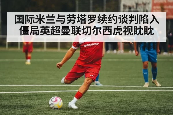 国际米兰与劳塔罗续约谈判陷入僵局英超曼联切尔西虎视眈眈