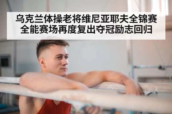 乌克兰体操老将维尼亚耶夫全锦赛全能赛场再度复出夺冠励志回归