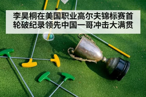 李昊桐在美国职业高尔夫锦标赛首轮破纪录领先中国一哥冲击大满贯